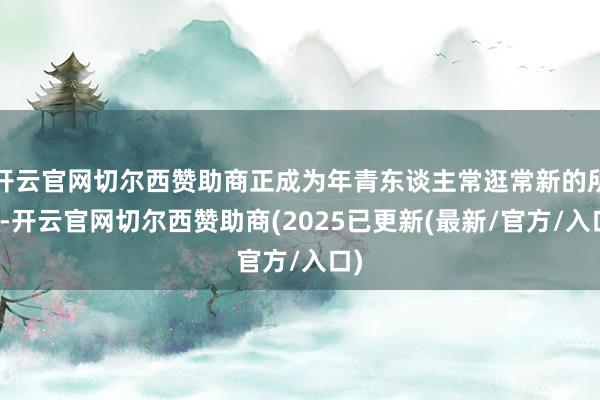 开云官网切尔西赞助商正成为年青东谈主常逛常新的所在-开云官网切尔西赞助商(2025已更新(最新/官方/入口)