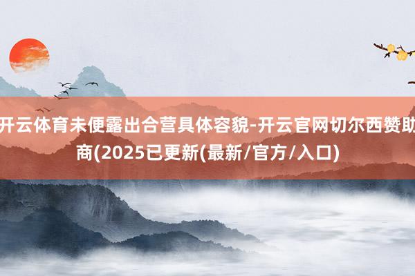 开云体育未便露出合营具体容貌-开云官网切尔西赞助商(2025已更新(最新/官方/入口)