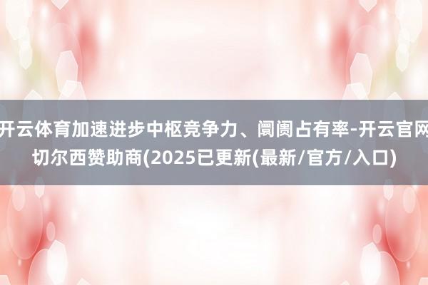 开云体育加速进步中枢竞争力、阛阓占有率-开云官网切尔西赞助商(2025已更新(最新/官方/入口)