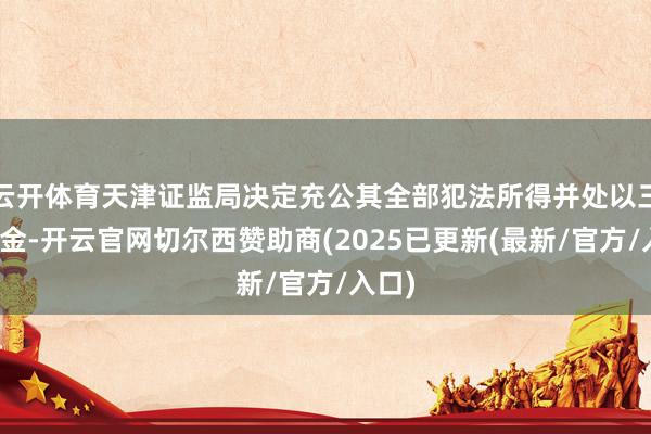云开体育天津证监局决定充公其全部犯法所得并处以三倍罚金-开云官网切尔西赞助商(2025已更新(最新/官方/入口)