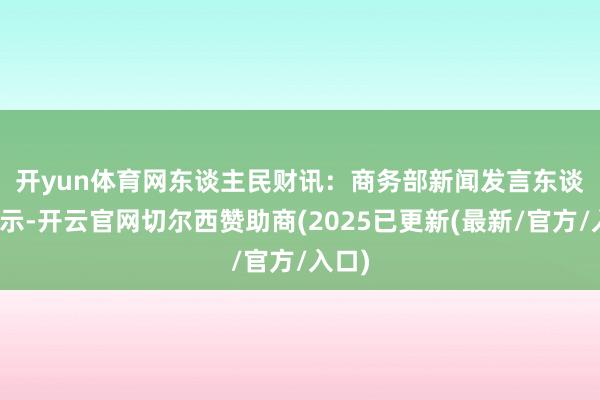 开yun体育网　　东谈主民财讯：商务部新闻发言东谈主默示-开云官网切尔西赞助商(2025已更新(最新/官方/入口)