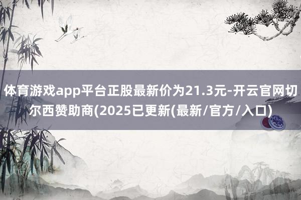 体育游戏app平台正股最新价为21.3元-开云官网切尔西赞助商(2025已更新(最新/官方/入口)