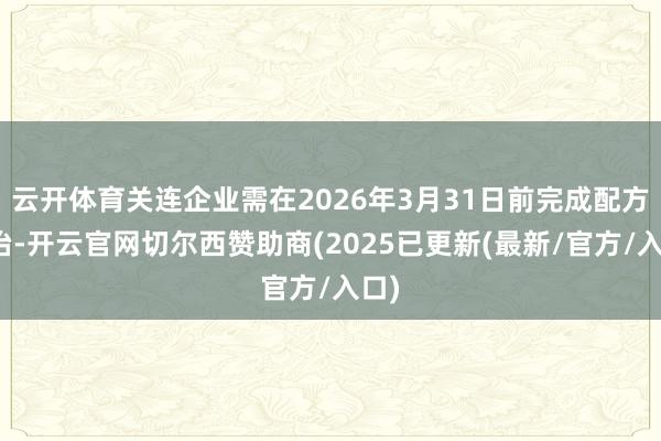 云开体育关连企业需在2026年3月31日前完成配方调治-开云官网切尔西赞助商(2025已更新(最新/官方/入口)