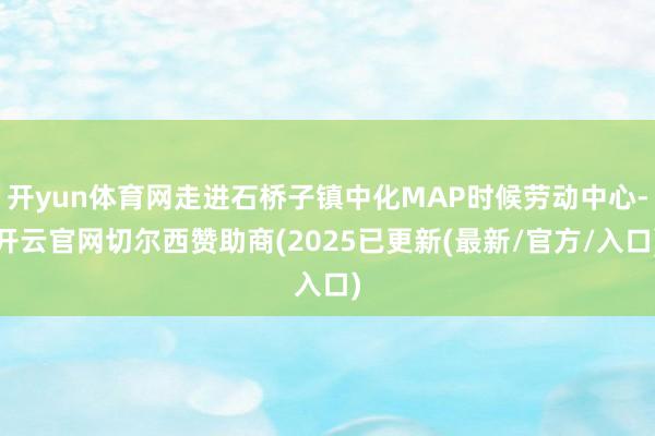 开yun体育网走进石桥子镇中化MAP时候劳动中心-开云官网切尔西赞助商(2025已更新(最新/官方/入口)