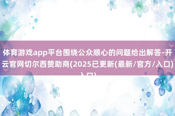 体育游戏app平台围绕公众顺心的问题给出解答-开云官网切尔西赞助商(2025已更新(最新/官方/入口)