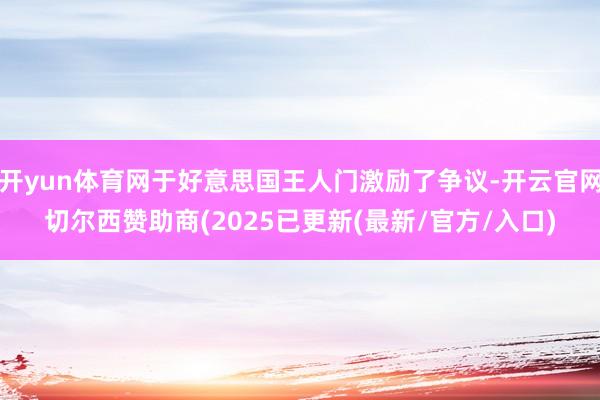 开yun体育网于好意思国王人门激励了争议-开云官网切尔西赞助商(2025已更新(最新/官方/入口)