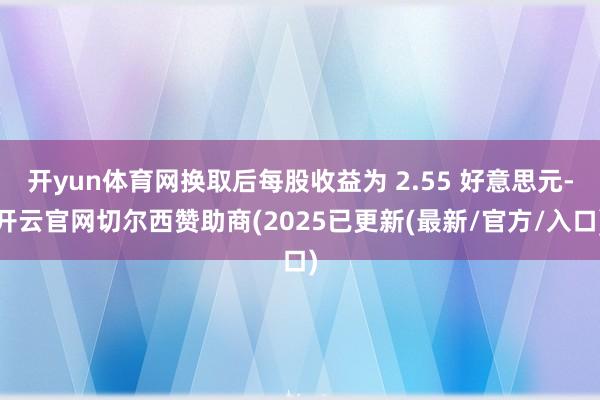 开yun体育网换取后每股收益为 2.55 好意思元-开云官网切尔西赞助商(2025已更新(最新/官方/入口)