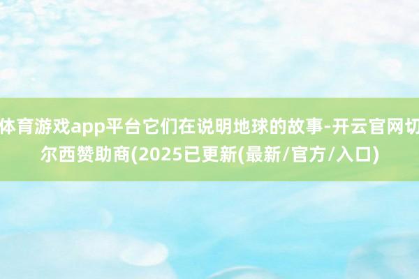 体育游戏app平台它们在说明地球的故事-开云官网切尔西赞助商(2025已更新(最新/官方/入口)