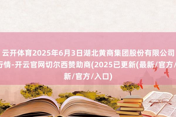 云开体育2025年6月3日湖北黄商集团股份有限公司价钱行情-开云官网切尔西赞助商(2025已更新(最新/官方/入口)