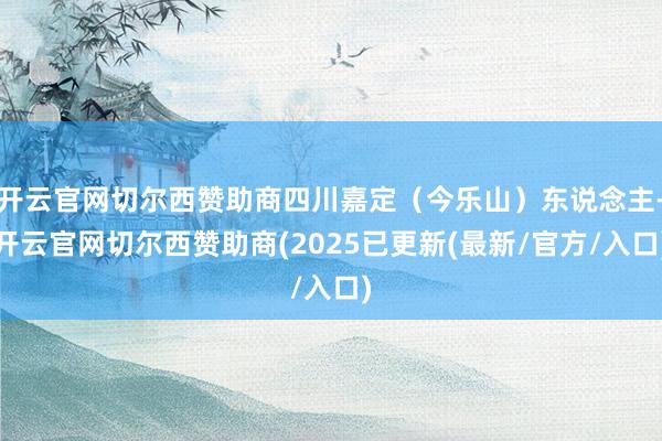 开云官网切尔西赞助商四川嘉定（今乐山）东说念主-开云官网切尔西赞助商(2025已更新(最新/官方/入口)