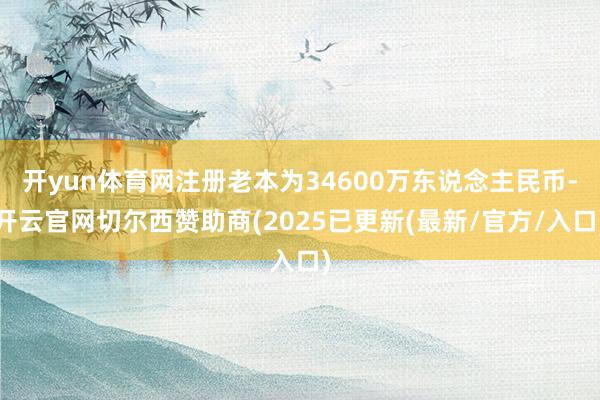 开yun体育网注册老本为34600万东说念主民币-开云官网切尔西赞助商(2025已更新(最新/官方/入口)