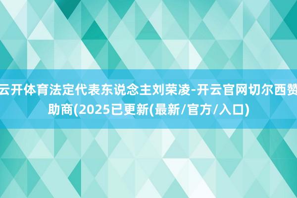 云开体育法定代表东说念主刘荣凌-开云官网切尔西赞助商(2025已更新(最新/官方/入口)