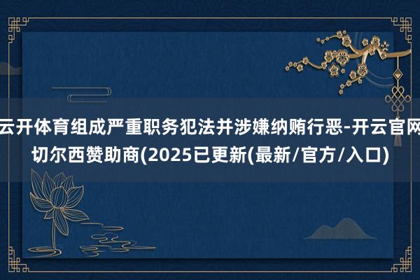 云开体育组成严重职务犯法并涉嫌纳贿行恶-开云官网切尔西赞助商(2025已更新(最新/官方/入口)
