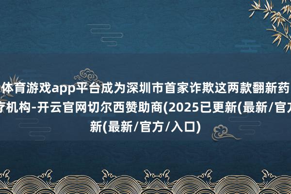 体育游戏app平台成为深圳市首家诈欺这两款翻新药物的医疗机构-开云官网切尔西赞助商(2025已更新(最新/官方/入口)