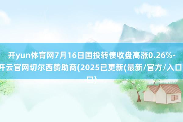 开yun体育网7月16日国投转债收盘高涨0.26%-开云官网切尔西赞助商(2025已更新(最新/官方/入口)