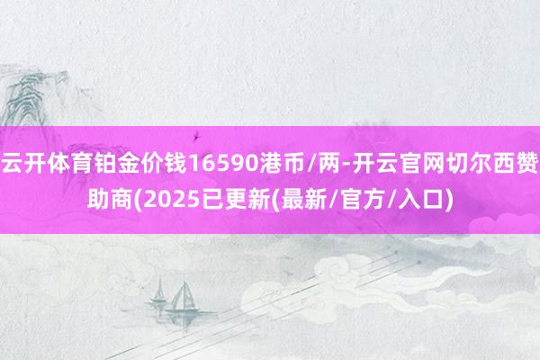 云开体育铂金价钱16590港币/两-开云官网切尔西赞助商(2025已更新(最新/官方/入口)