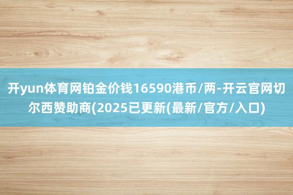 开yun体育网铂金价钱16590港币/两-开云官网切尔西赞助商(2025已更新(最新/官方/入口)