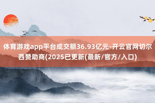 体育游戏app平台成交额36.93亿元-开云官网切尔西赞助商(2025已更新(最新/官方/入口)