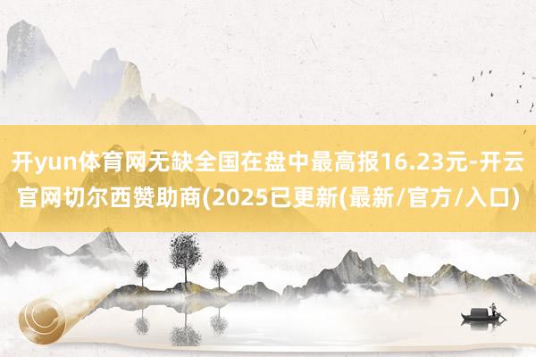 开yun体育网无缺全国在盘中最高报16.23元-开云官网切尔西赞助商(2025已更新(最新/官方/入口)