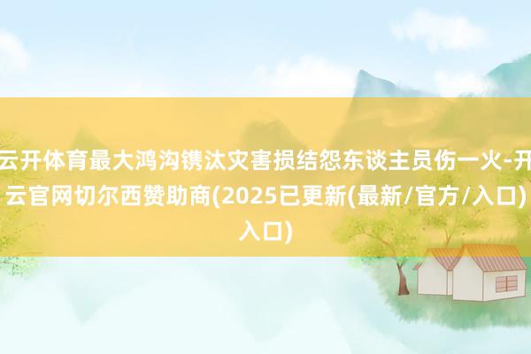 云开体育最大鸿沟镌汰灾害损结怨东谈主员伤一火-开云官网切尔西赞助商(2025已更新(最新/官方/入口)