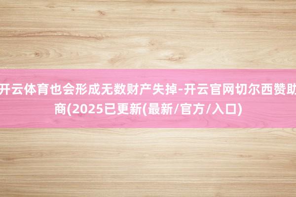 开云体育也会形成无数财产失掉-开云官网切尔西赞助商(2025已更新(最新/官方/入口)