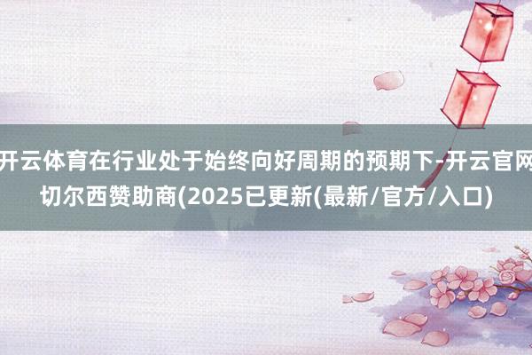 开云体育在行业处于始终向好周期的预期下-开云官网切尔西赞助商(2025已更新(最新/官方/入口)