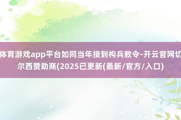 体育游戏app平台如同当年接到构兵敕令-开云官网切尔西赞助商(2025已更新(最新/官方/入口)