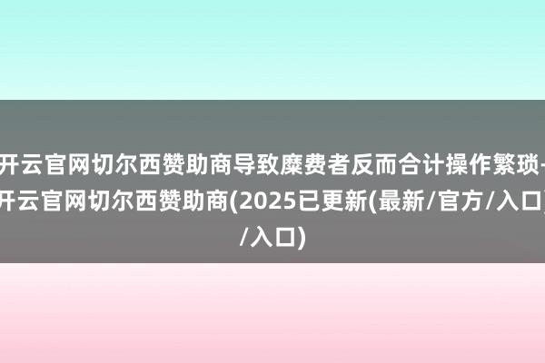 开云官网切尔西赞助商导致糜费者反而合计操作繁琐-开云官网切尔西赞助商(2025已更新(最新/官方/入口)
