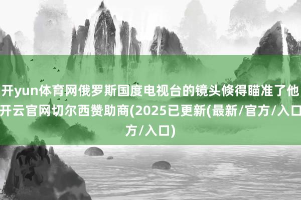 开yun体育网俄罗斯国度电视台的镜头倏得瞄准了他-开云官网切尔西赞助商(2025已更新(最新/官方/入口)