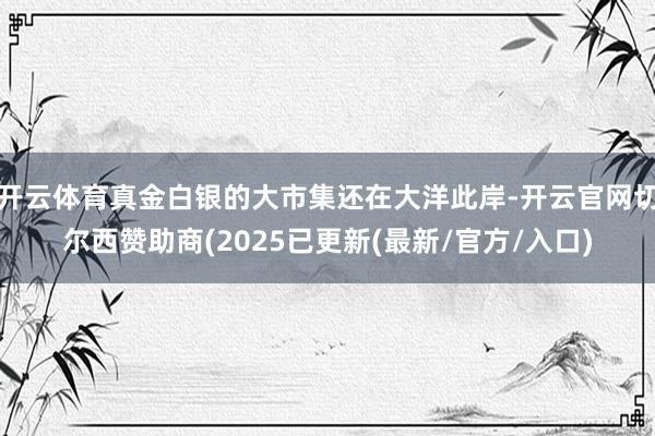 开云体育真金白银的大市集还在大洋此岸-开云官网切尔西赞助商(2025已更新(最新/官方/入口)