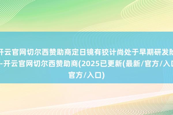 开云官网切尔西赞助商定日镜有狡计尚处于早期研发阶段-开云官网切尔西赞助商(2025已更新(最新/官方/入口)