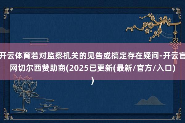 开云体育若对监察机关的见告或搞定存在疑问-开云官网切尔西赞助商(2025已更新(最新/官方/入口)