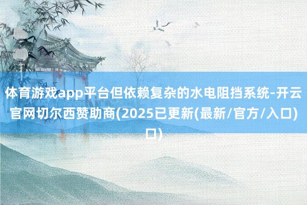 体育游戏app平台但依赖复杂的水电阻挡系统-开云官网切尔西赞助商(2025已更新(最新/官方/入口)