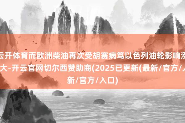 云开体育而欧洲柴油再次受胡赛病笃以色列油轮影响涨幅较大-开云官网切尔西赞助商(2025已更新(最新/官方/入口)