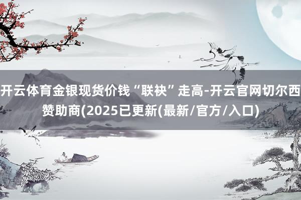 开云体育金银现货价钱“联袂”走高-开云官网切尔西赞助商(2025已更新(最新/官方/入口)