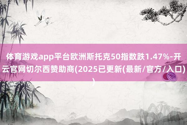 体育游戏app平台欧洲斯托克50指数跌1.47%-开云官网切尔西赞助商(2025已更新(最新/官方/入口)