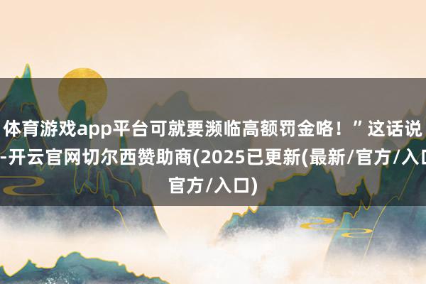 体育游戏app平台可就要濒临高额罚金咯！”这话说得-开云官网切尔西赞助商(2025已更新(最新/官方/入口)
