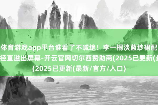 体育游戏app平台谁看了不喊绝！李一桐淡蓝纱裙配扬手姿态，仙气径直溢出屏幕-开云官网切尔西赞助商(2025已更新(最新/官方/入口)