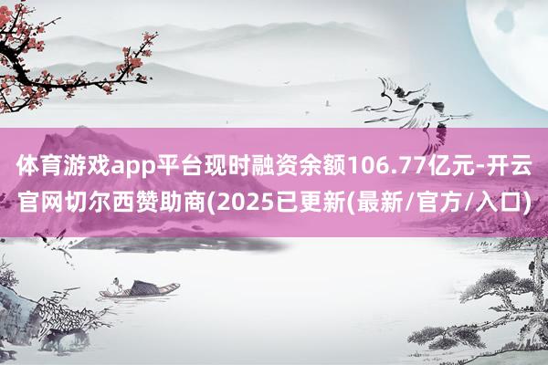 体育游戏app平台现时融资余额106.77亿元-开云官网切尔西赞助商(2025已更新(最新/官方/入口)