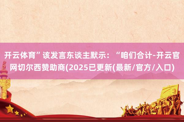 开云体育”　　该发言东谈主默示：“咱们合计-开云官网切尔西赞助商(2025已更新(最新/官方/入口)