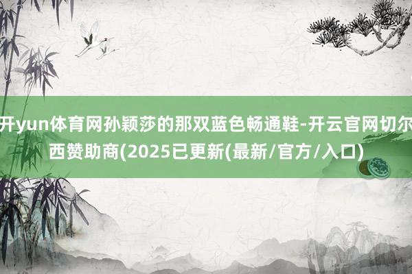 开yun体育网孙颖莎的那双蓝色畅通鞋-开云官网切尔西赞助商(2025已更新(最新/官方/入口)