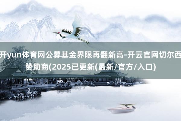 开yun体育网公募基金界限再翻新高-开云官网切尔西赞助商(2025已更新(最新/官方/入口)