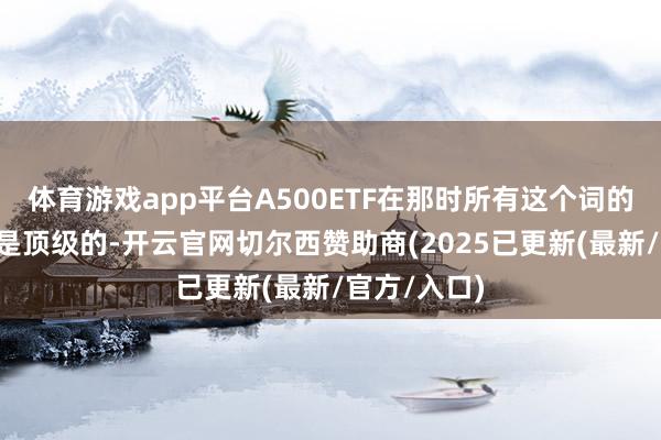 体育游戏app平台A500ETF在那时所有这个词的“待遇”都是顶级的-开云官网切尔西赞助商(2025已更新(最新/官方/入口)