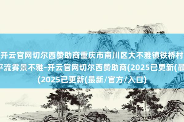 开云官网切尔西赞助商重庆市南川区大不雅镇铁桥村出现绝好意思平流雾景不雅-开云官网切尔西赞助商(2025已更新(最新/官方/入口)