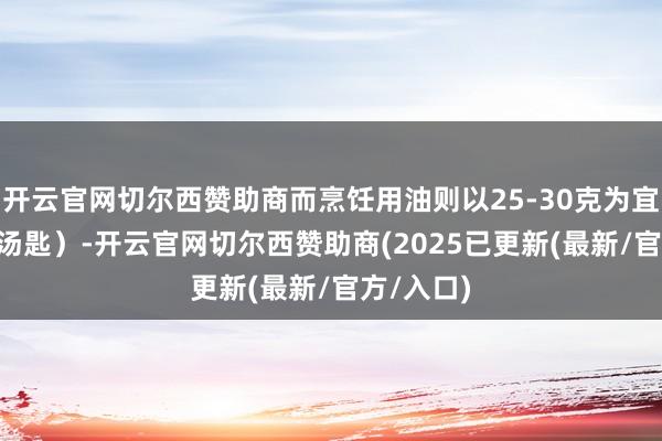 开云官网切尔西赞助商而烹饪用油则以25-30克为宜（约2-3汤匙）-开云官网切尔西赞助商(2025已更新(最新/官方/入口)