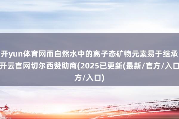 开yun体育网而自然水中的离子态矿物元素易于继承-开云官网切尔西赞助商(2025已更新(最新/官方/入口)
