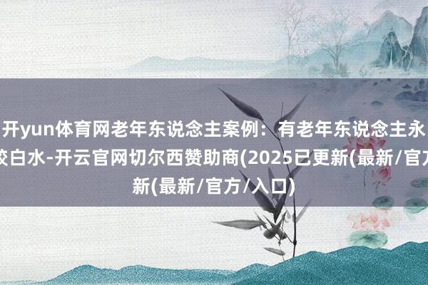 开yun体育网老年东说念主案例：有老年东说念主永恒饮用皎白水-开云官网切尔西赞助商(2025已更新(最新/官方/入口)