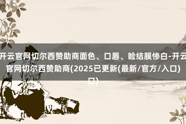 开云官网切尔西赞助商面色、口唇、睑结膜惨白-开云官网切尔西赞助商(2025已更新(最新/官方/入口)