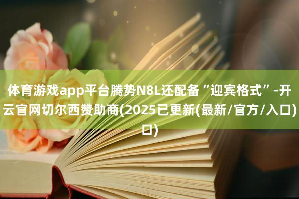 体育游戏app平台腾势N8L还配备“迎宾格式”-开云官网切尔西赞助商(2025已更新(最新/官方/入口)