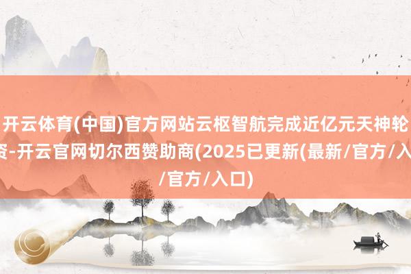 开云体育(中国)官方网站云枢智航完成近亿元天神轮融资-开云官网切尔西赞助商(2025已更新(最新/官方/入口)
